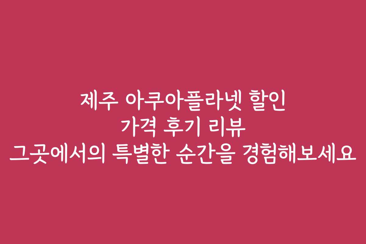 제주 아쿠아플라넷 할인 가격 후기 리뷰 그곳에서의 특별한 순간을 경험해보세요