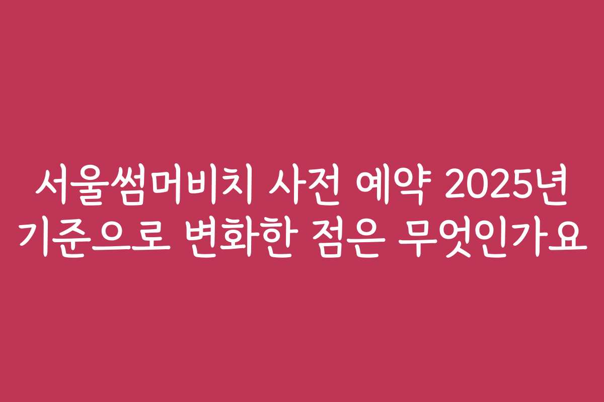 서울썸머비치 사전 예약 2025년 기준으로 변화한 점은 무엇인가요