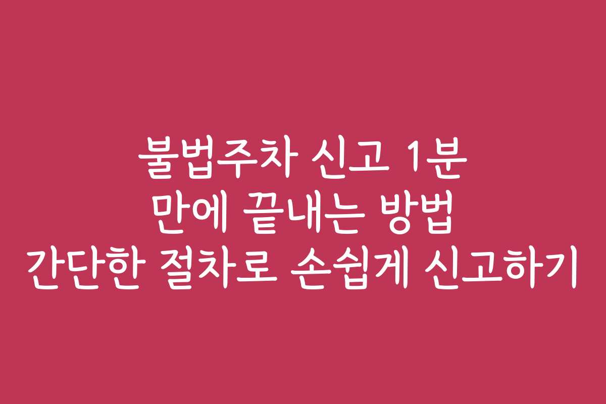 불법주차 신고 1분 만에 끝내는 방법 간단한 절차로 손쉽게 신고하기 불법주차 신고 1분 만에 끝내는 방법 간단한 절차로 손쉽게 신고하기