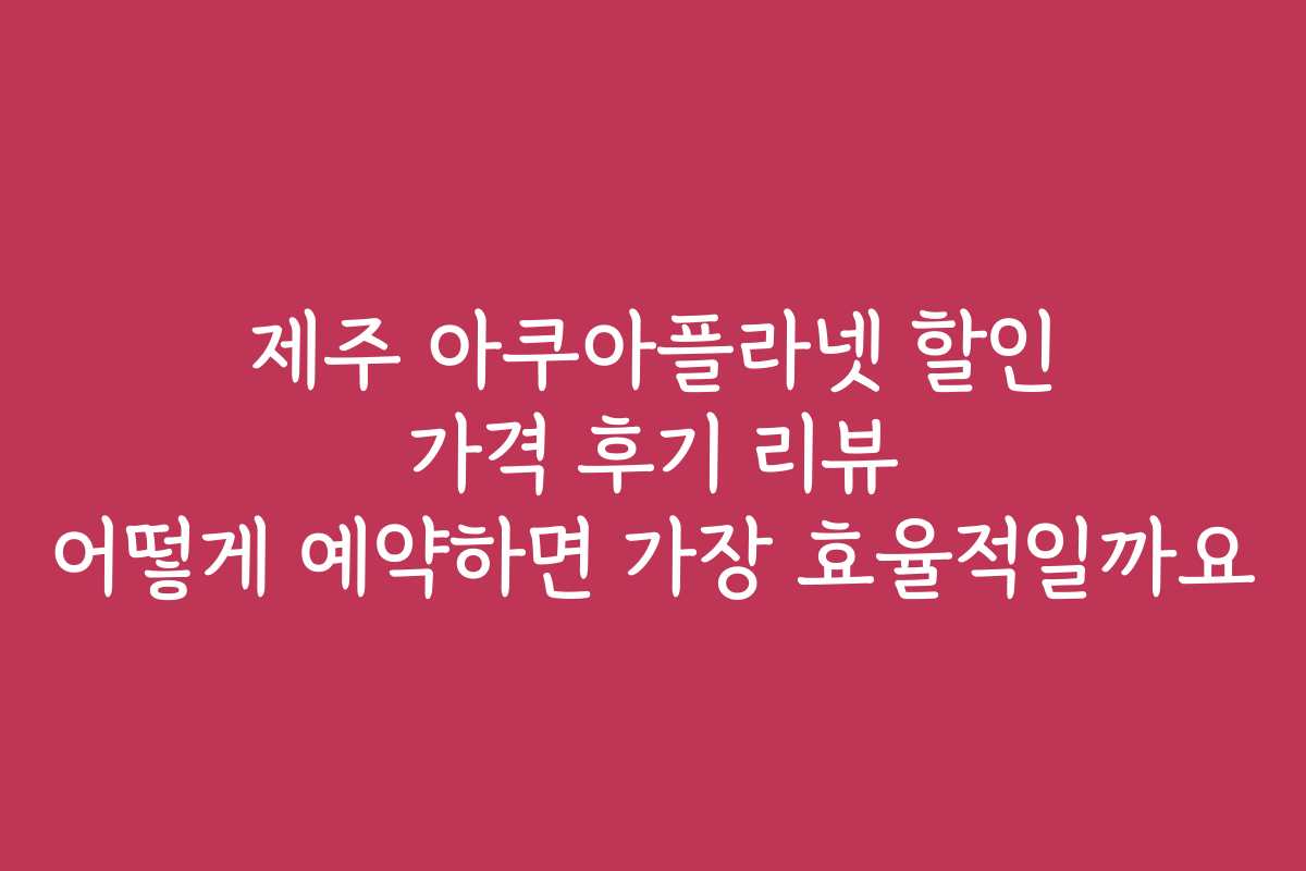 제주 아쿠아플라넷 할인 가격 후기 리뷰 어떻게 예약하면 가장 효율적일까요