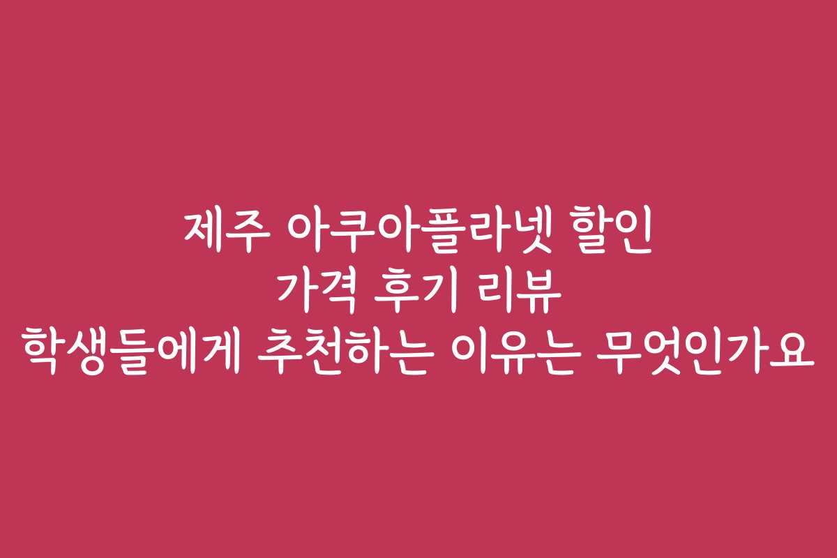 제주 아쿠아플라넷 할인 가격 후기 리뷰 학생들에게 추천하는 이유는 무엇인가요