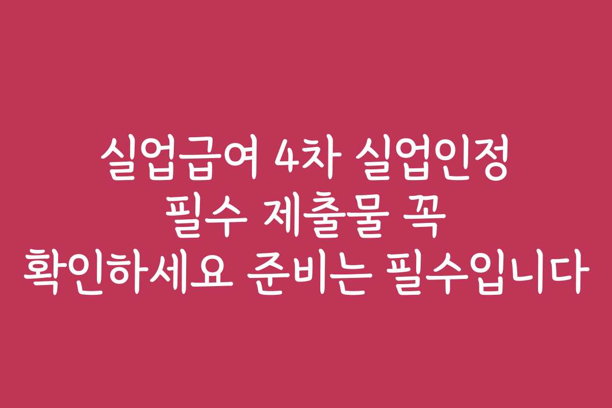 실업급여 4차 실업인정 필수 제출물 꼭 확인하세요 준비는 필수입니다