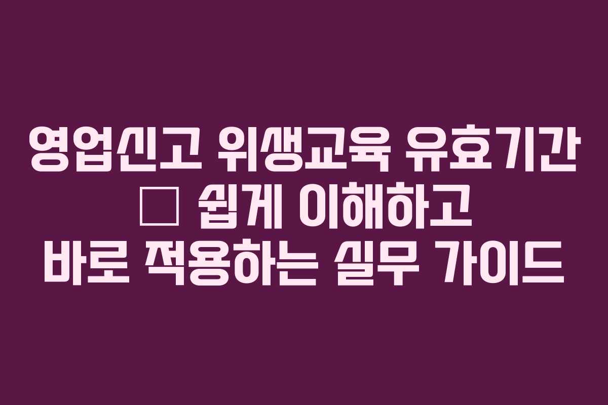 영업신고 위생교육 유효기간 — 쉽게 이해하고 바로 적용하는 실무 가이드