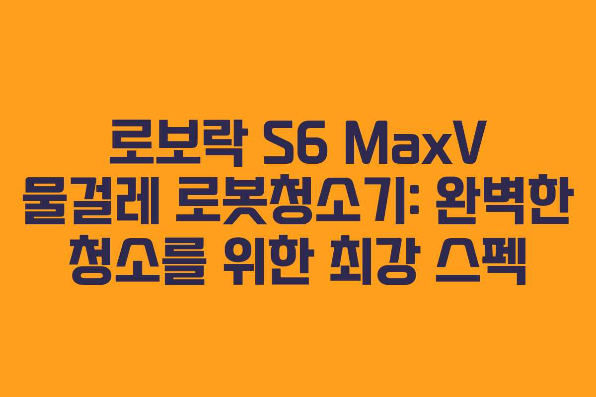 로보락 S6 MaxV 물걸레 로봇청소기: 완벽한 청소를 위한 최강 스펙