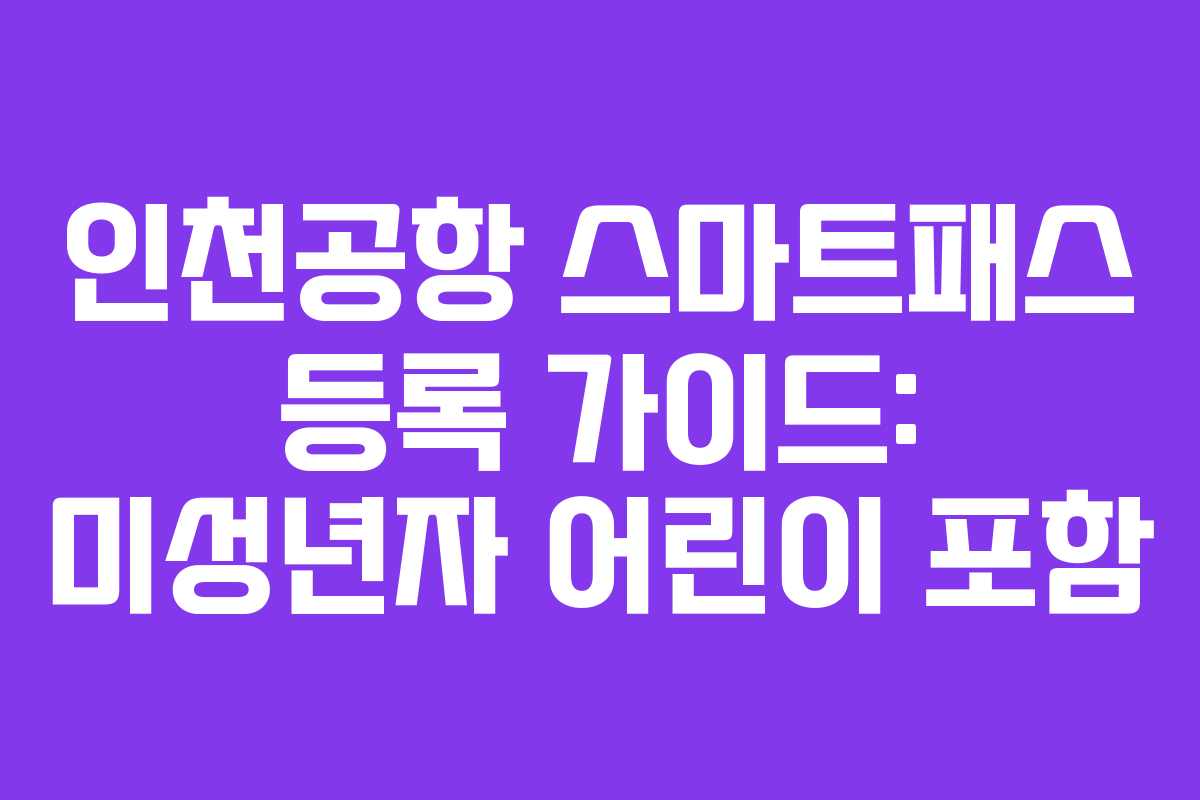 인천공항 스마트패스 등록 가이드: 미성년자 어린이 포함