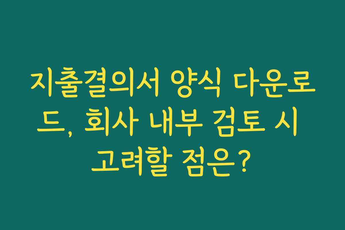 지출결의서 양식 다운로드, 회사 내부 검토 시 고려할 점은?
