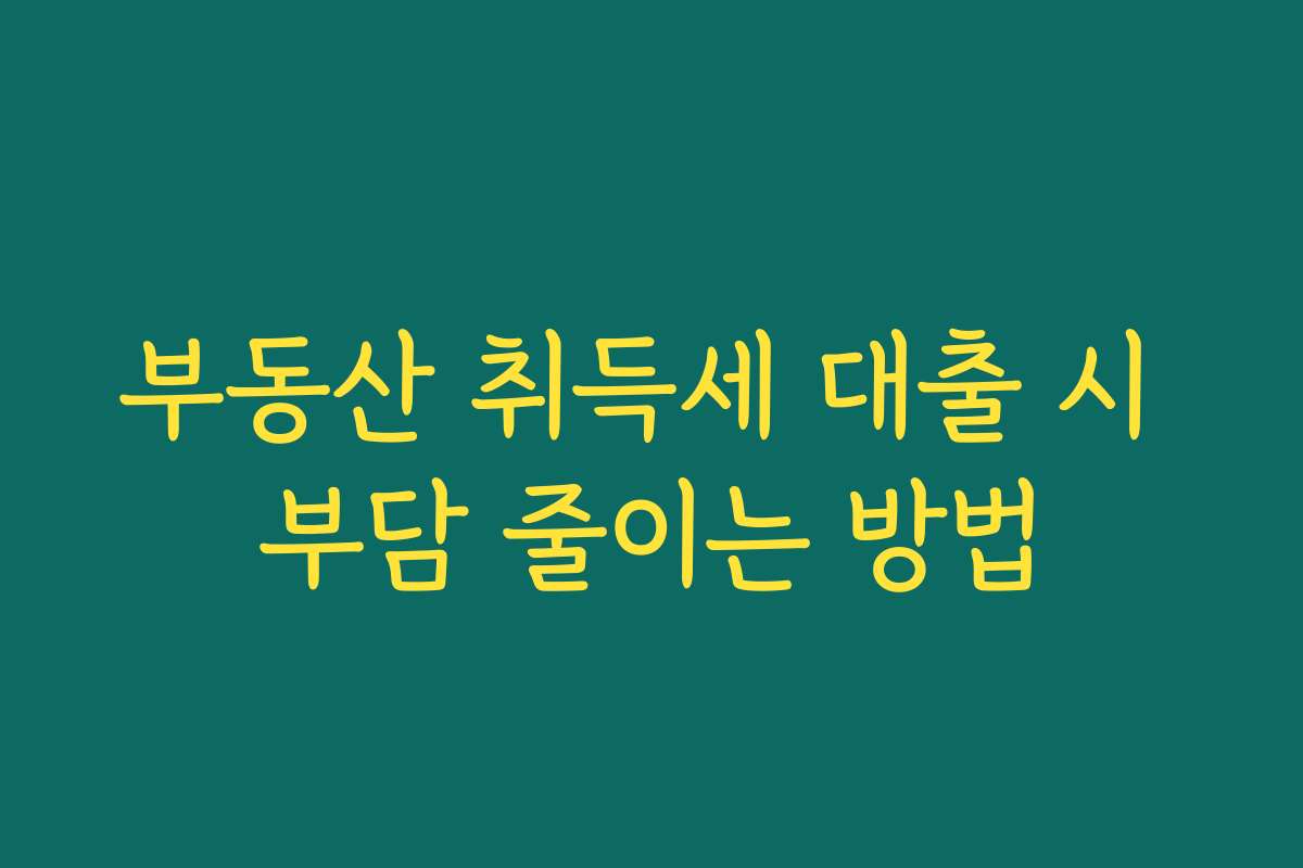 부동산 취득세 대출 시 부담 줄이는 방법