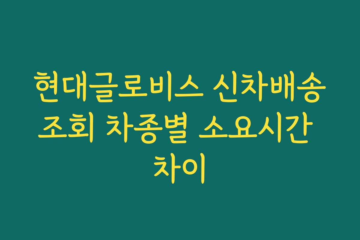 현대글로비스 신차배송조회 차종별 소요시간 차이