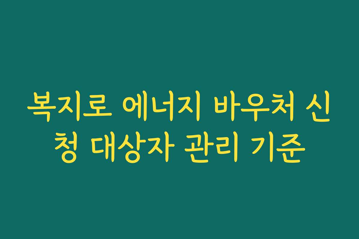 복지로 에너지 바우처 신청 대상자 관리 기준