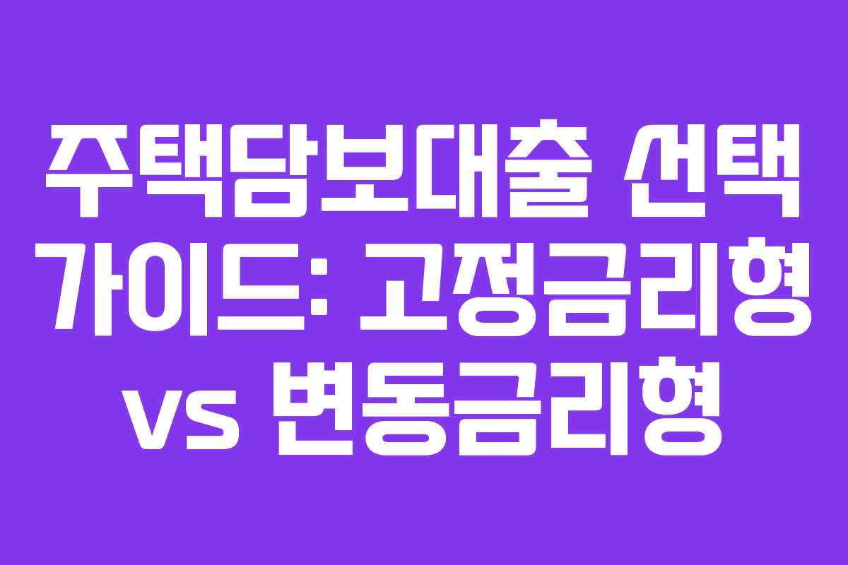주택담보대출 선택 가이드: 고정금리형 vs 변동금리형