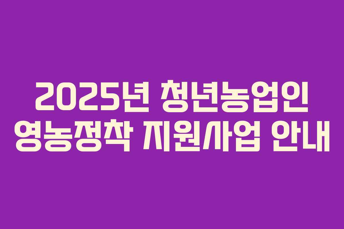 2025년 청년농업인 영농정착 지원사업 안내