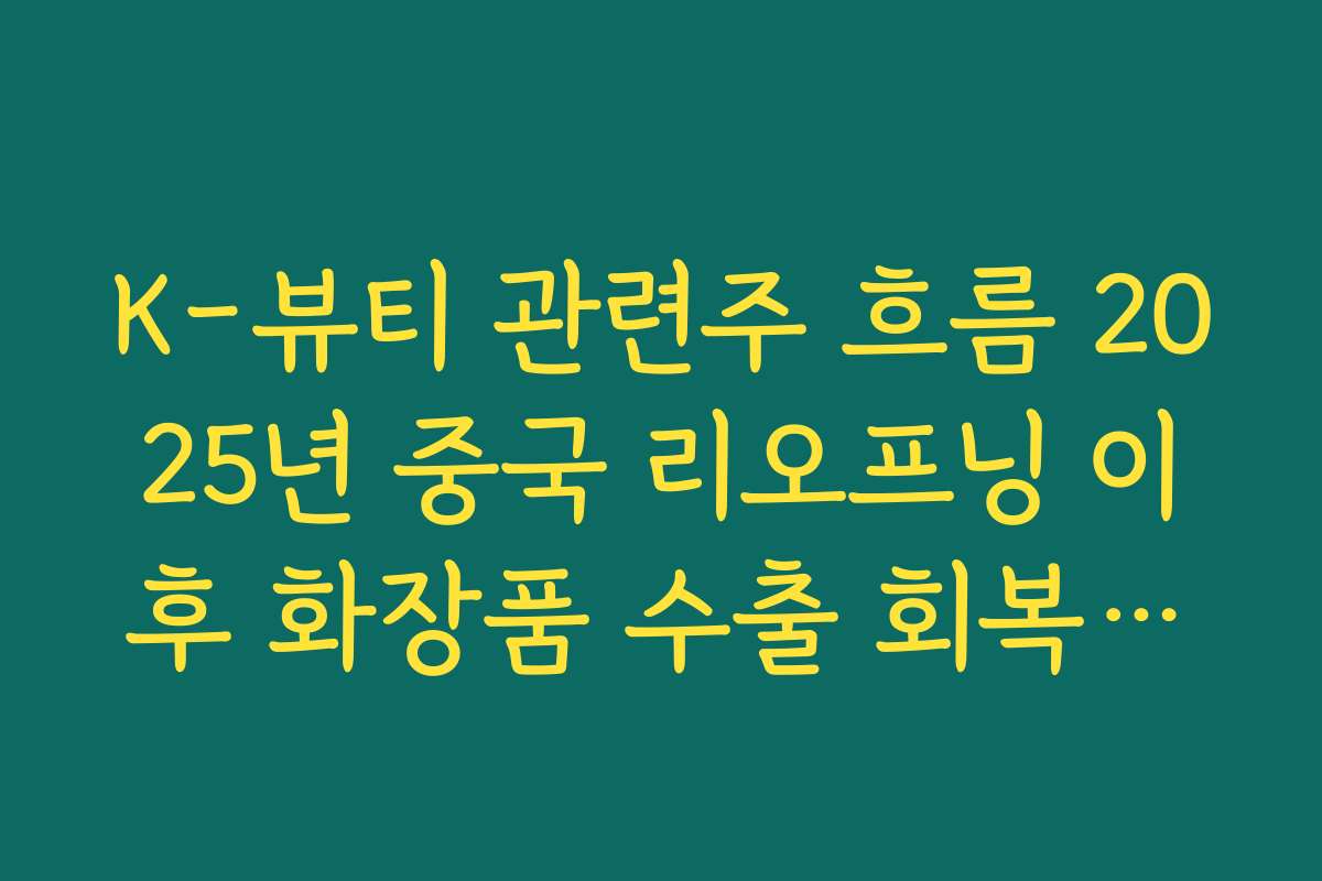 K-뷰티 관련주 흐름 2025년 중국 리오프닝 이후 화장품 수출 회복세로 본 주가 방향성 정리