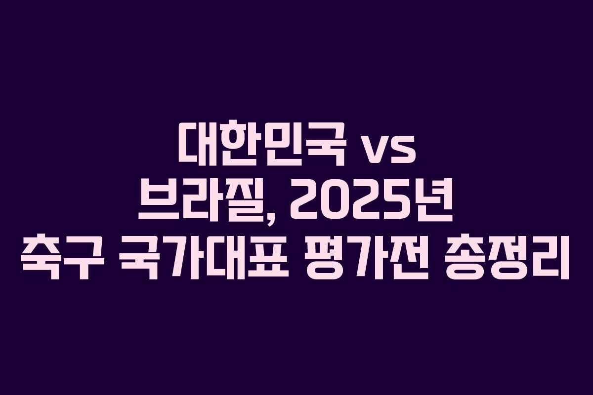 대한민국 vs 브라질, 2025년 축구 국가대표 평가전 총정리