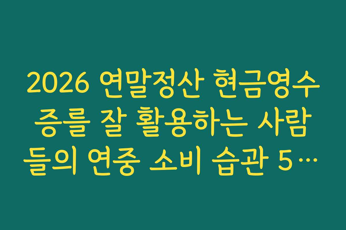 2026 연말정산 현금영수증를 잘 활용하는 사람들의 연중 소비 습관 5가지