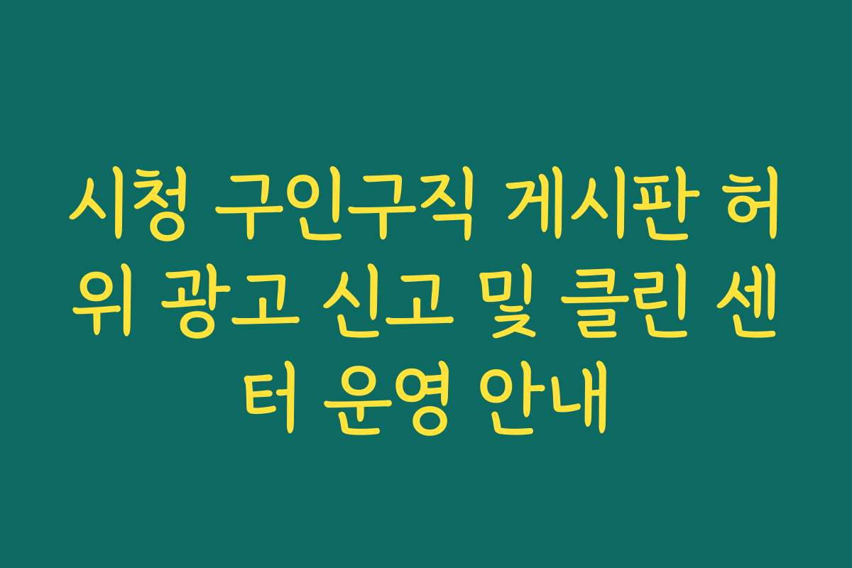 시청 구인구직 게시판 허위 광고 신고 및 클린 센터 운영 안내