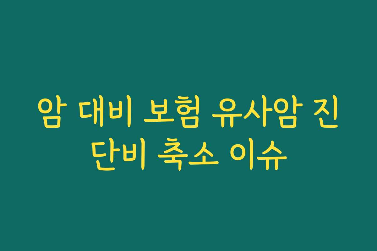 암 대비 보험 유사암 진단비 축소 이슈 암 대비 보험 유사암 진단비 축소 이슈