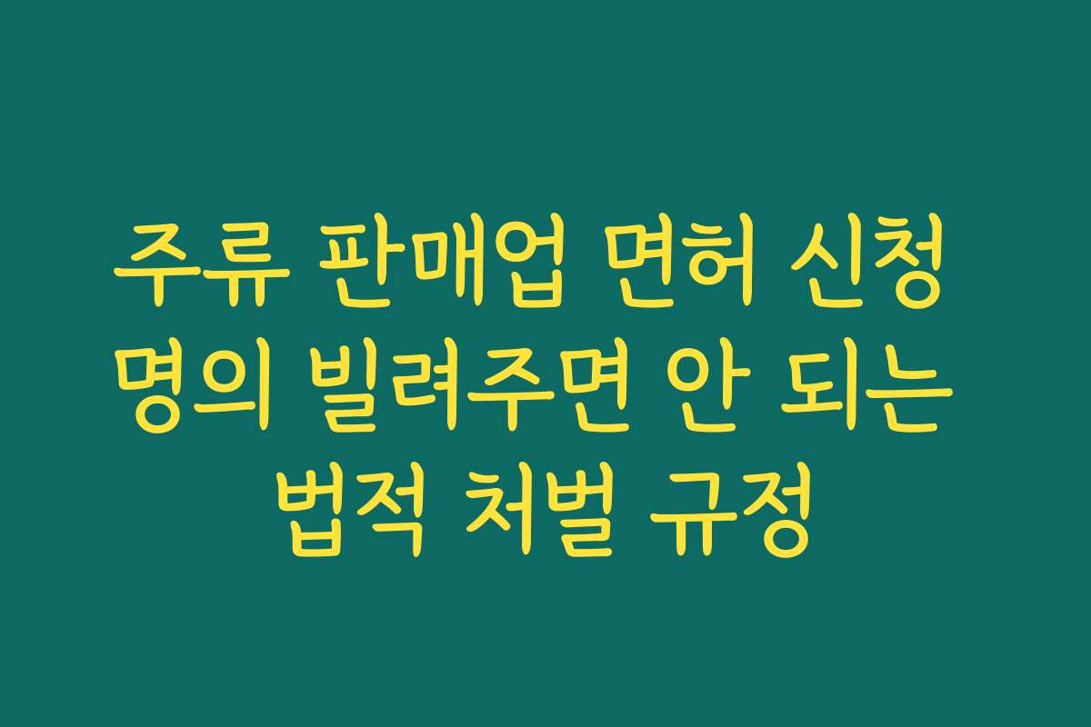 주류 판매업 면허 신청 명의 빌려주면 안 되는 법적 처벌 규정