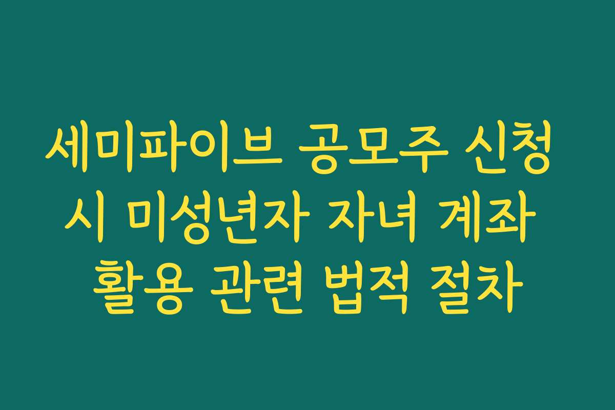세미파이브 공모주 신청 시 미성년자 자녀 계좌 활용 관련 법적 절차
