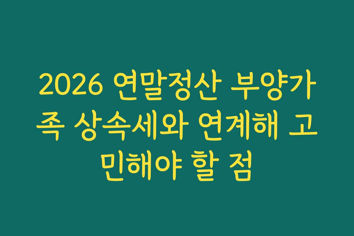 2026 연말정산 부양가족 상속세와 연계해 고민해야 할 점
