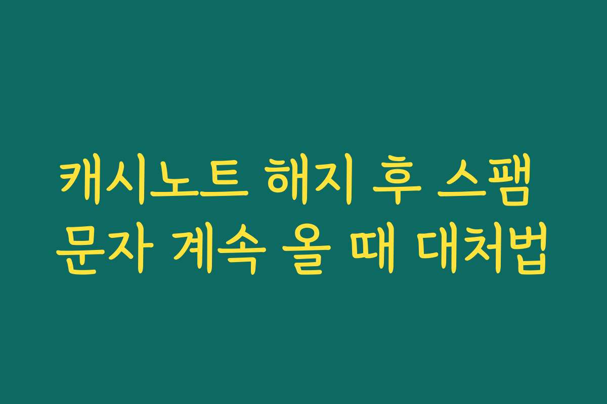 캐시노트 해지 후 스팸 문자 계속 올 때 대처법