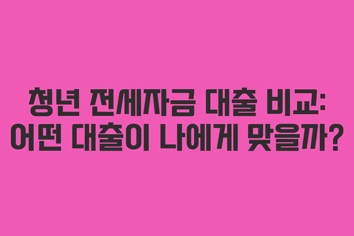 청년 전세자금 대출 비교: 어떤 대출이 나에게 맞을까?