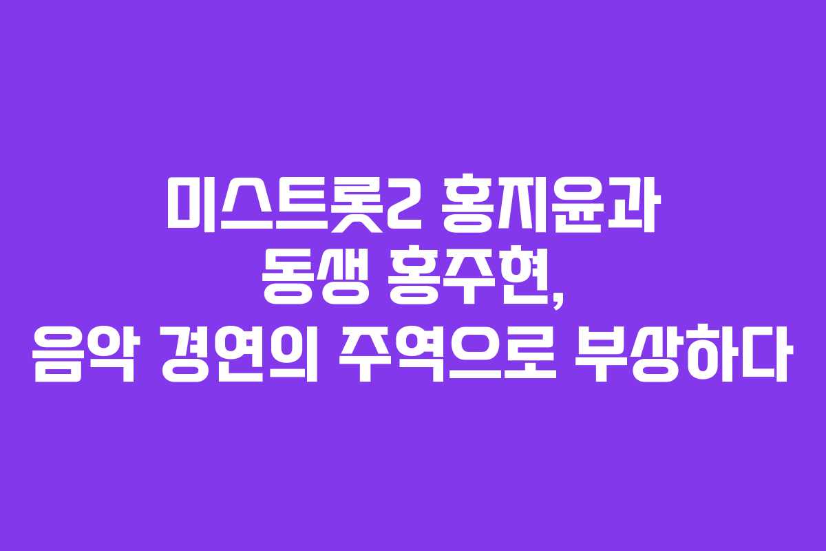 미스트롯2 홍지윤과 동생 홍주현, 음악 경연의 주역으로 부상하다