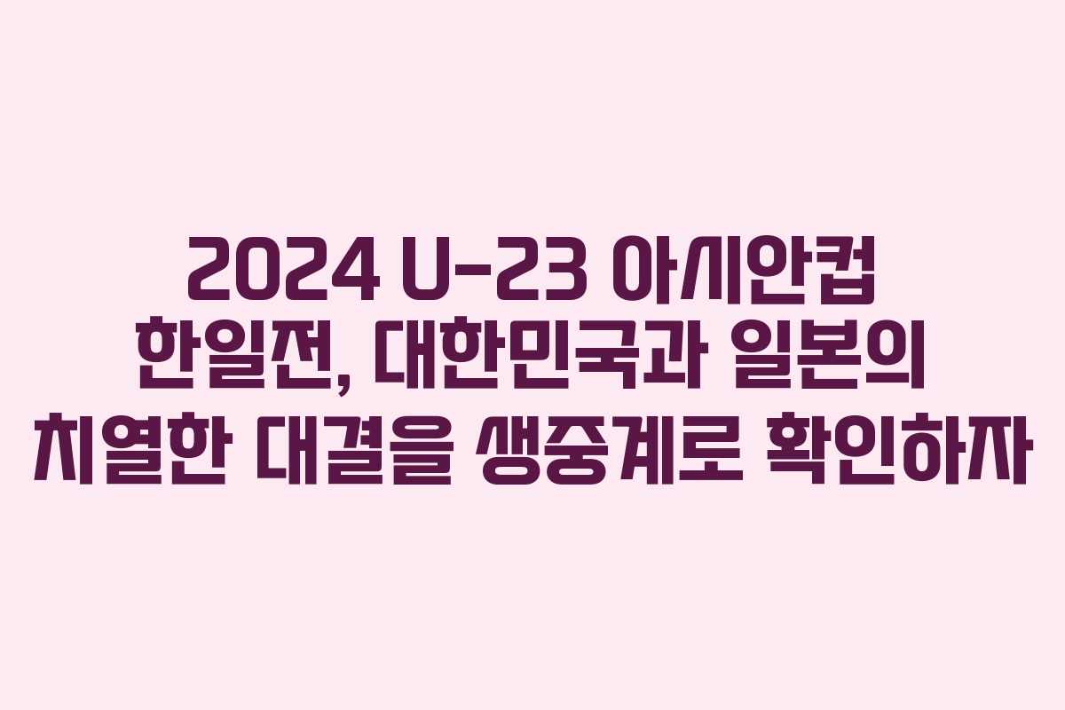 2024 U-23 아시안컵 한일전, 대한민국과 일본의 치열한 대결을 생중계로 확인하자