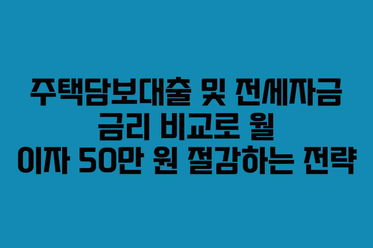 주택담보대출 및 전세자금 금리 비교로 월 이자 50만 원 절감하는 전략