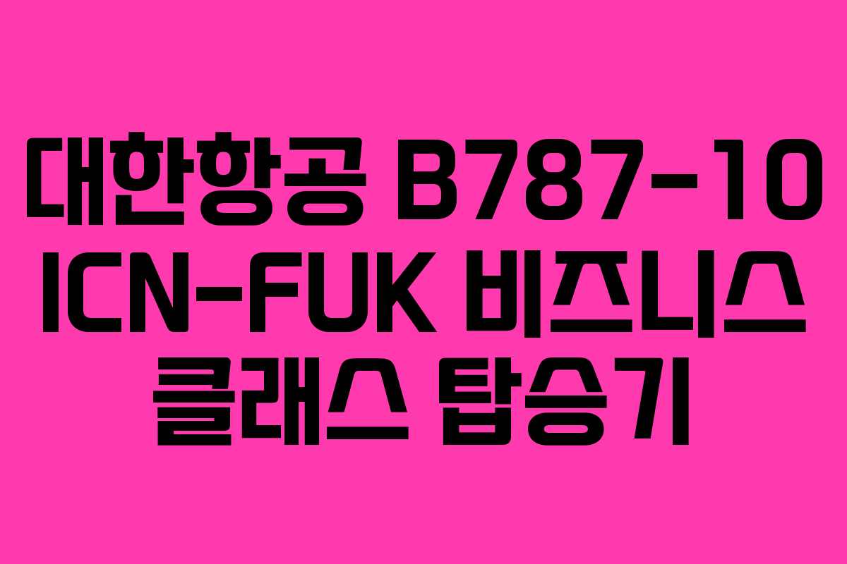 대한항공 B787-10 ICN-FUK 비즈니스 클래스 탑승기