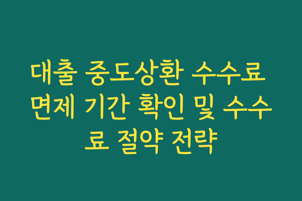 대출 중도상환 수수료 면제 기간 확인 및 수수료 절약 전략