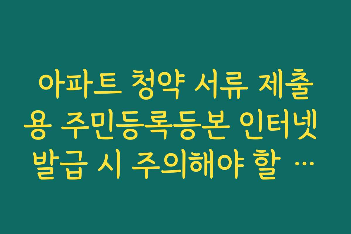 아파트 청약 서류 제출용 주민등록등본 인터넷 발급 시 주의해야 할 체크리스트 아파트 청약 서류 제출용 주민등록등본 인터넷 발급 시 주의해야 할 체크리스트