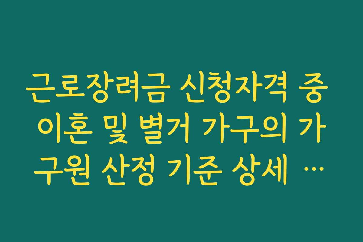 근로장려금 신청자격 중 이혼 및 별거 가구의 가구원 산정 기준 상세 가이드