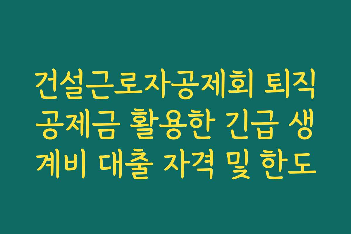 건설근로자공제회 퇴직공제금 활용한 긴급 생계비 대출 자격 및 한도