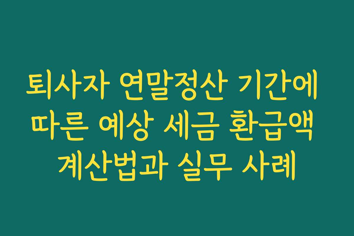 퇴사자 연말정산 기간에 따른 예상 세금 환급액 계산법과 실무 사례
