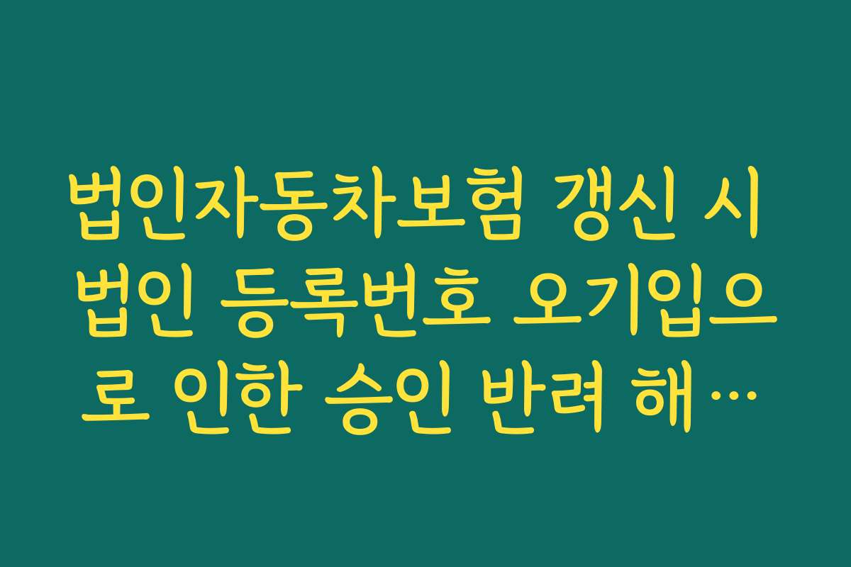 법인자동차보험 갱신 시 법인 등록번호 오기입으로 인한 승인 반려 해결법