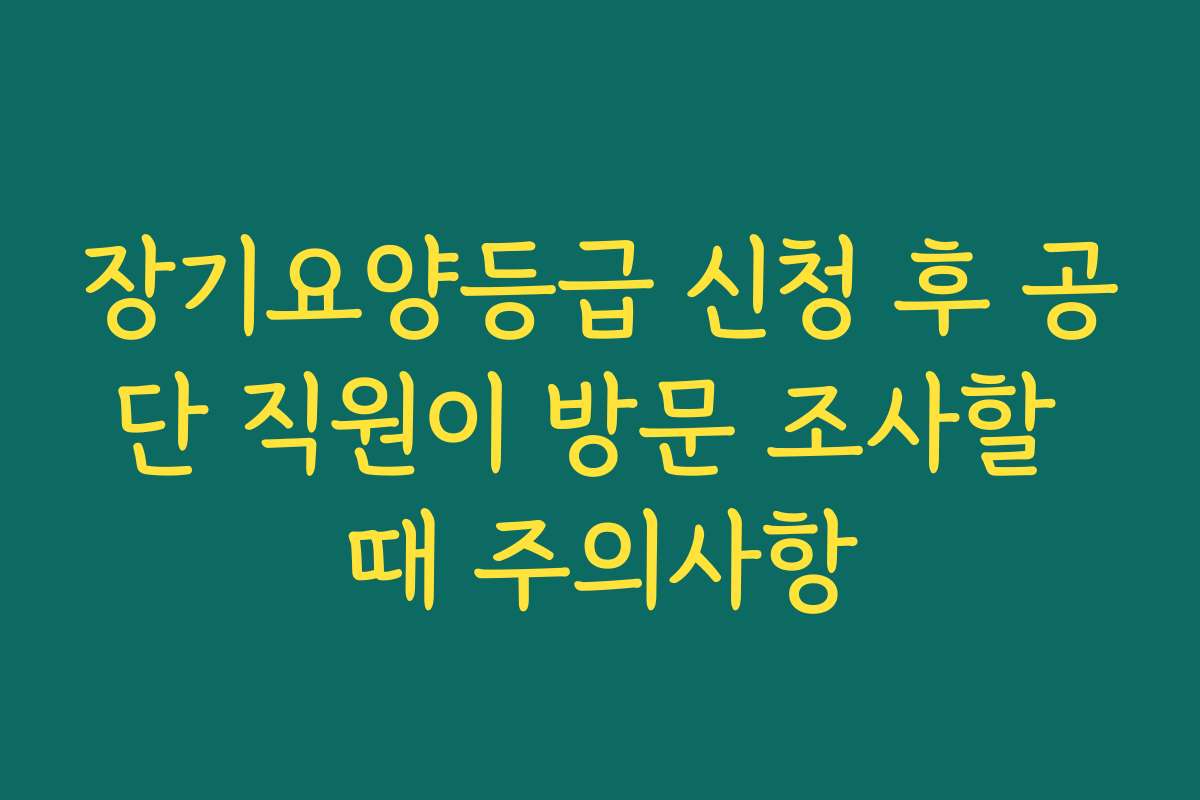 장기요양등급 신청 후 공단 직원이 방문 조사할 때 주의사항 장기요양등급 신청 후 공단 직원이 방문 조사할 때 주의사항