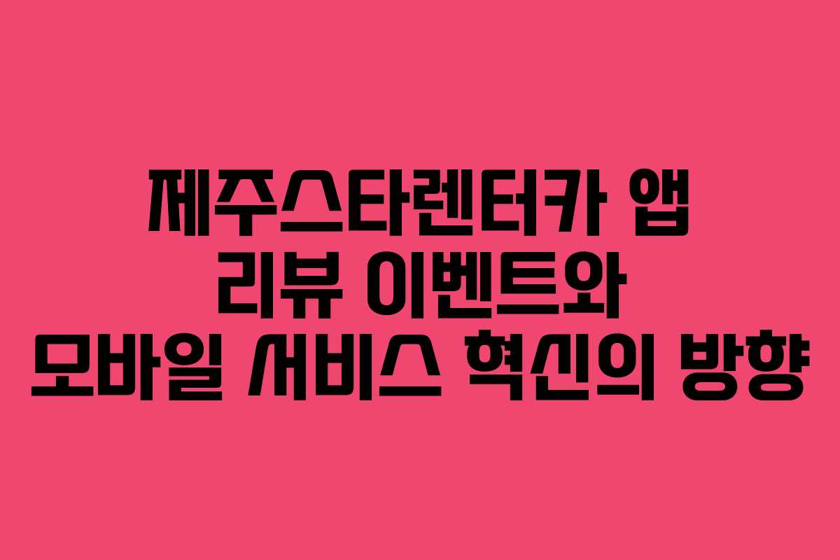 제주스타렌터카 앱 리뷰 이벤트와 모바일 서비스 혁신의 방향