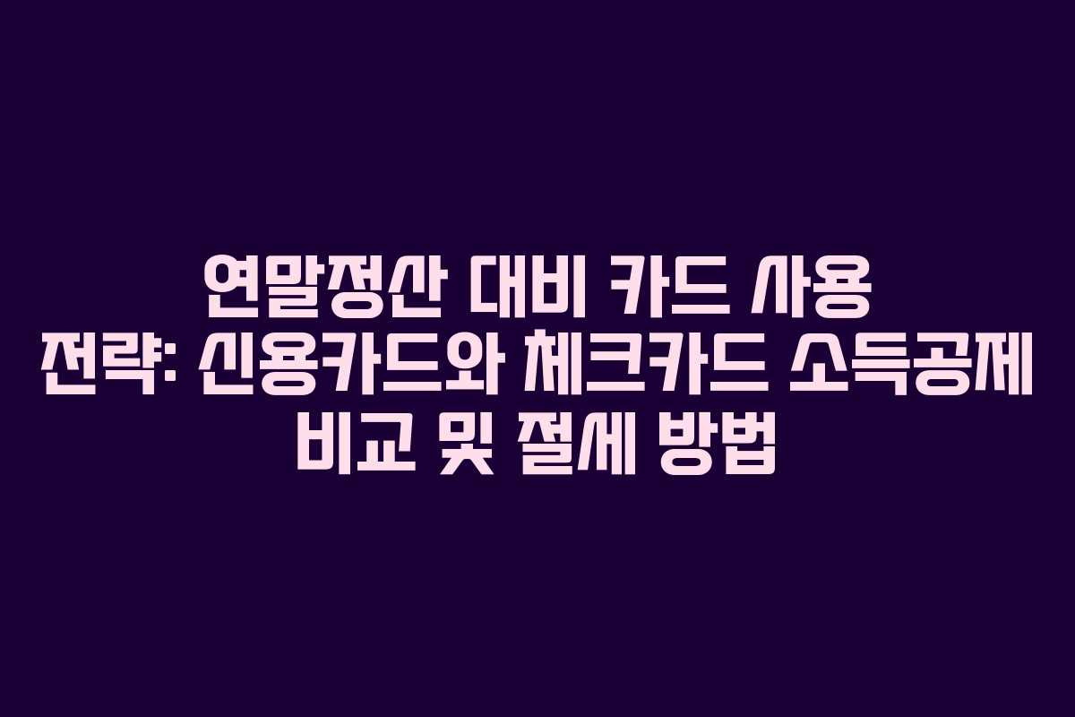 연말정산 대비 카드 사용 전략: 신용카드와 체크카드 소득공제 비교 및 절세 방법