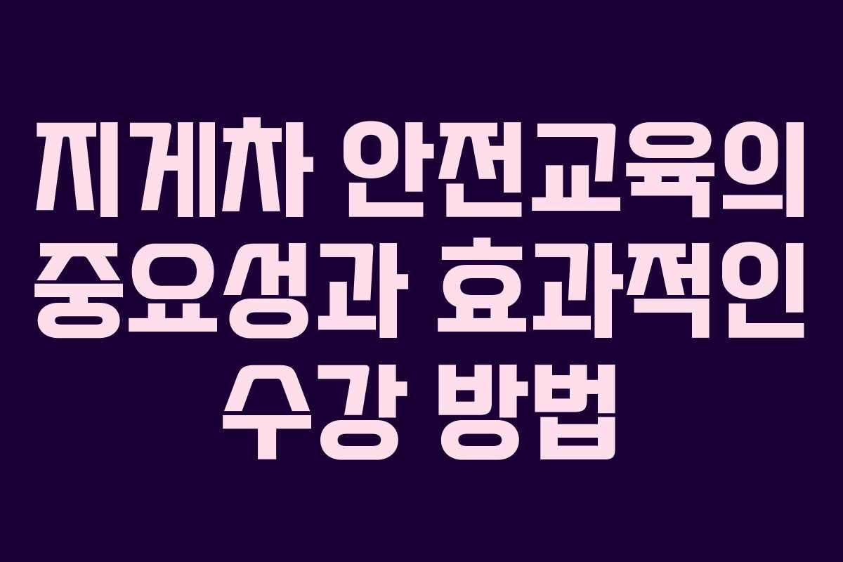 지게차 안전교육의 중요성과 효과적인 수강 방법