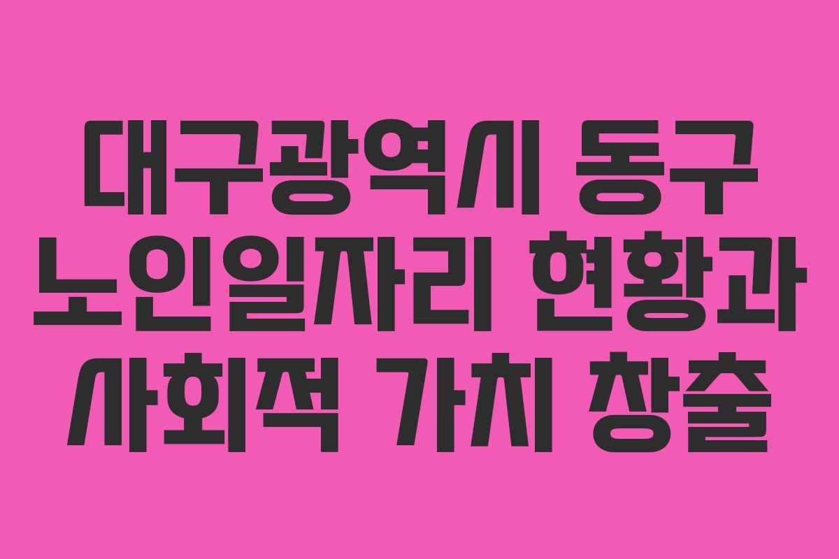 대구광역시 동구 노인일자리 현황과 사회적 가치 창출