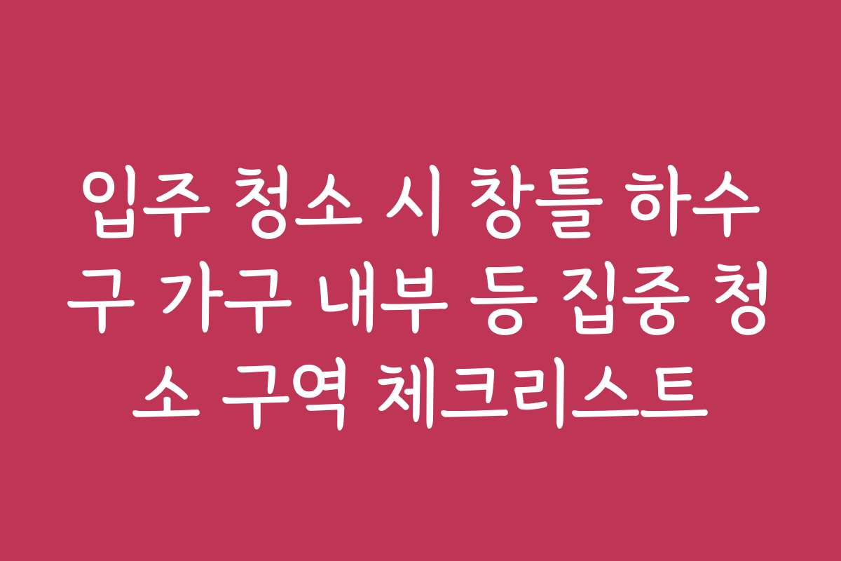 입주 청소 시 창틀 하수구 가구 내부 등 집중 청소 구역 체크리스트