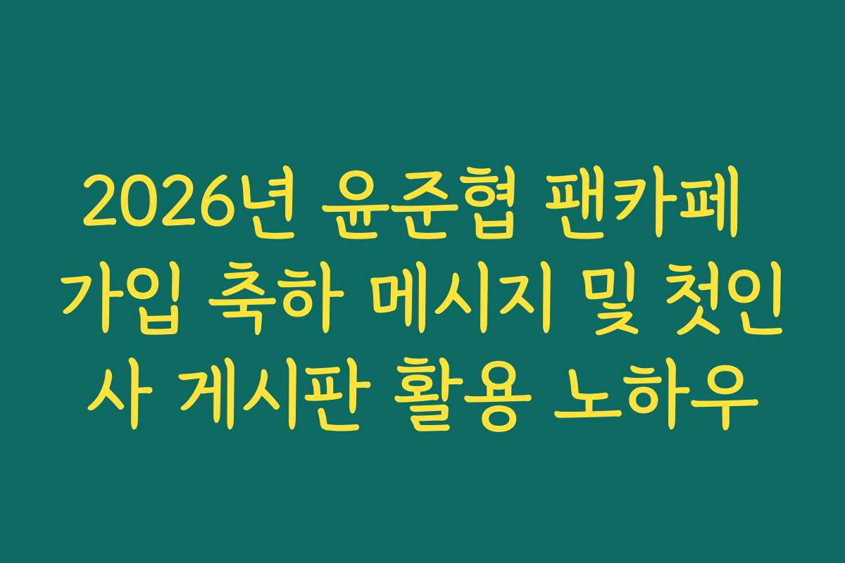 2026년 윤준협 팬카페 가입 축하 메시지 및 첫인사 게시판 활용 노하우