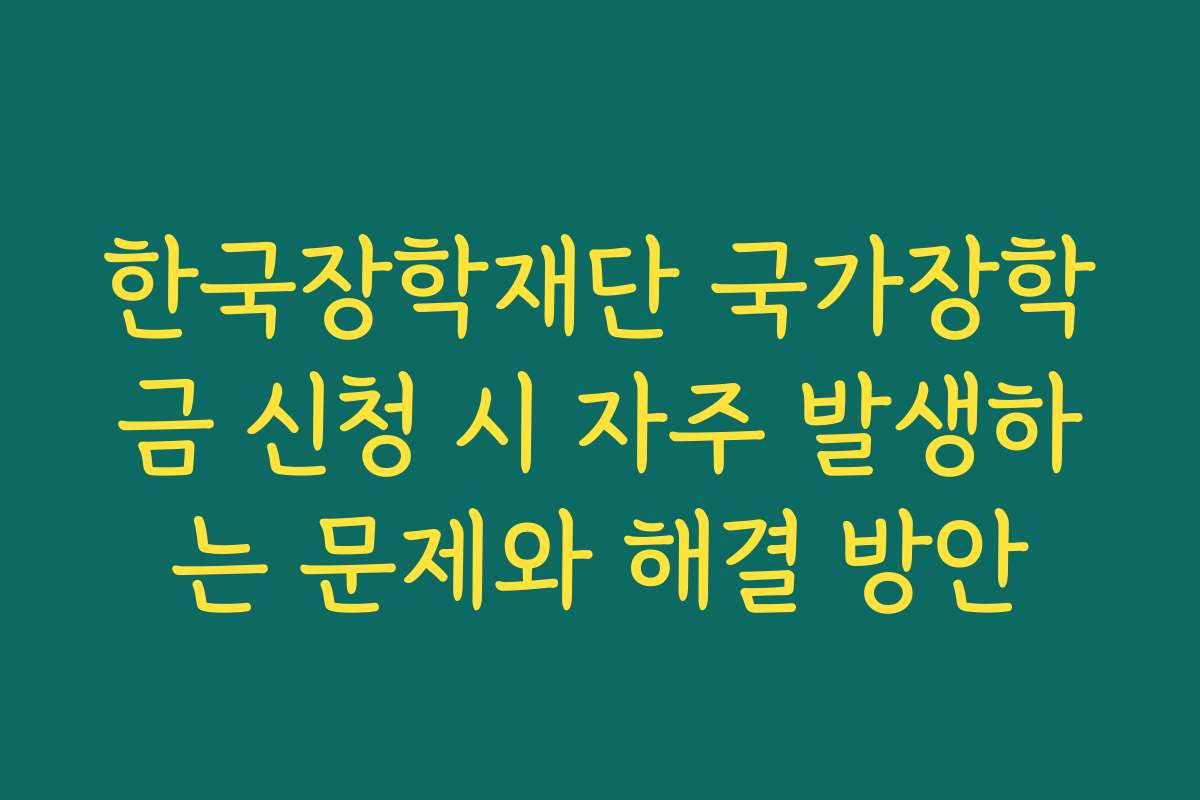 한국장학재단 국가장학금 신청 시 자주 발생하는 문제와 해결 방안