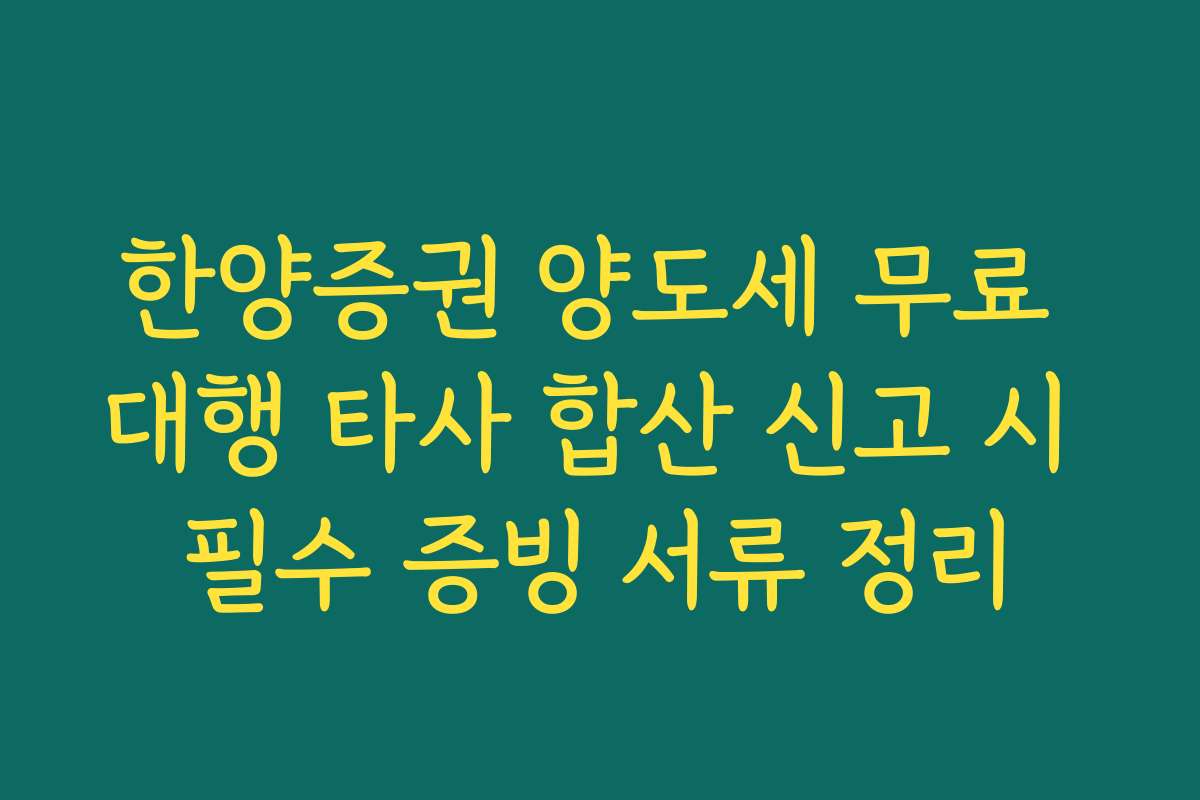 한양증권 양도세 무료 대행 타사 합산 신고 시 필수 증빙 서류 정리