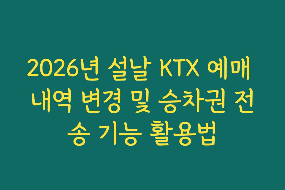 2026년 설날 KTX 예매 내역 변경 및 승차권 전송 기능 활용법