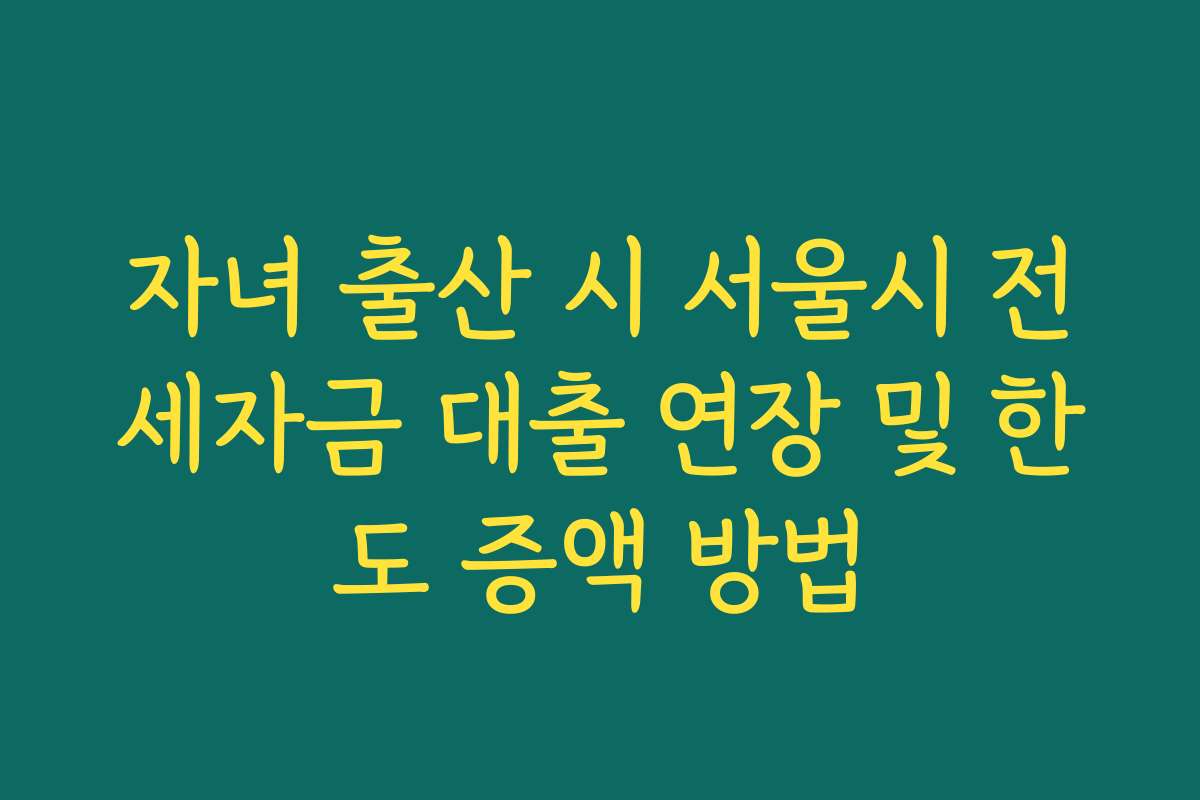 자녀 출산 시 서울시 전세자금 대출 연장 및 한도 증액 방법