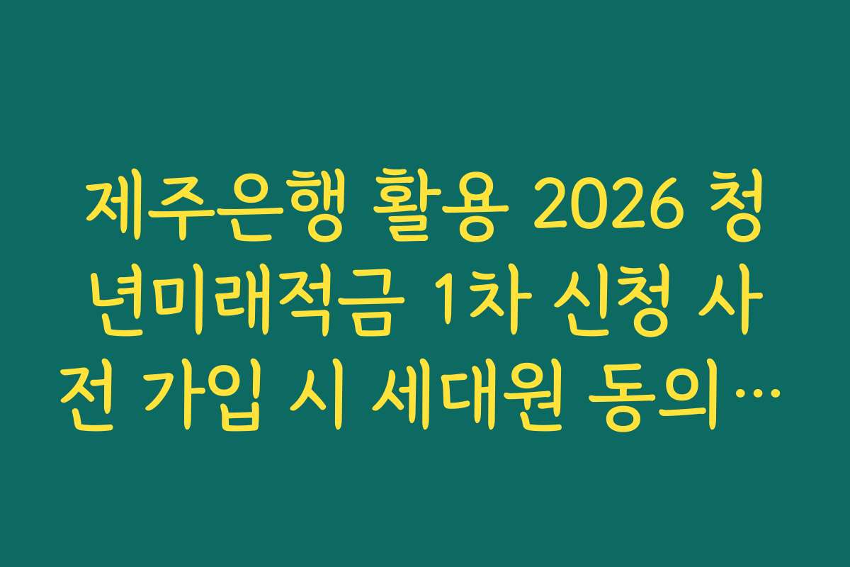 제주은행 활용 2026 청년미래적금 1차 신청 사전 가입 시 세대원 동의 절차 팩트 체크