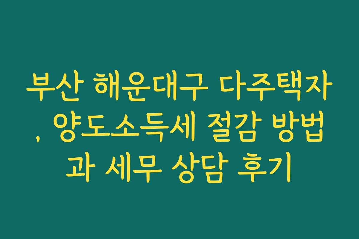부산 해운대구 다주택자, 양도소득세 절감 방법과 세무 상담 후기