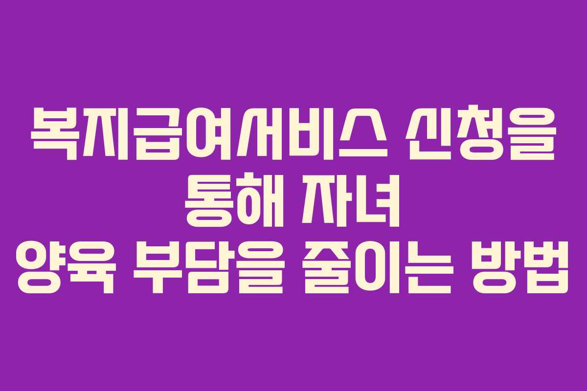 복지급여서비스 신청을 통해 자녀 양육 부담을 줄이는 방법