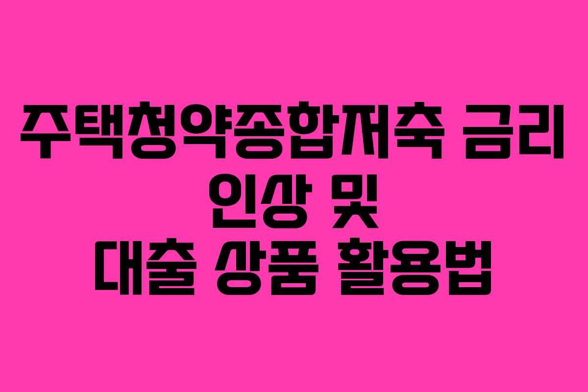 주택청약종합저축 금리 인상 및 대출 상품 활용법